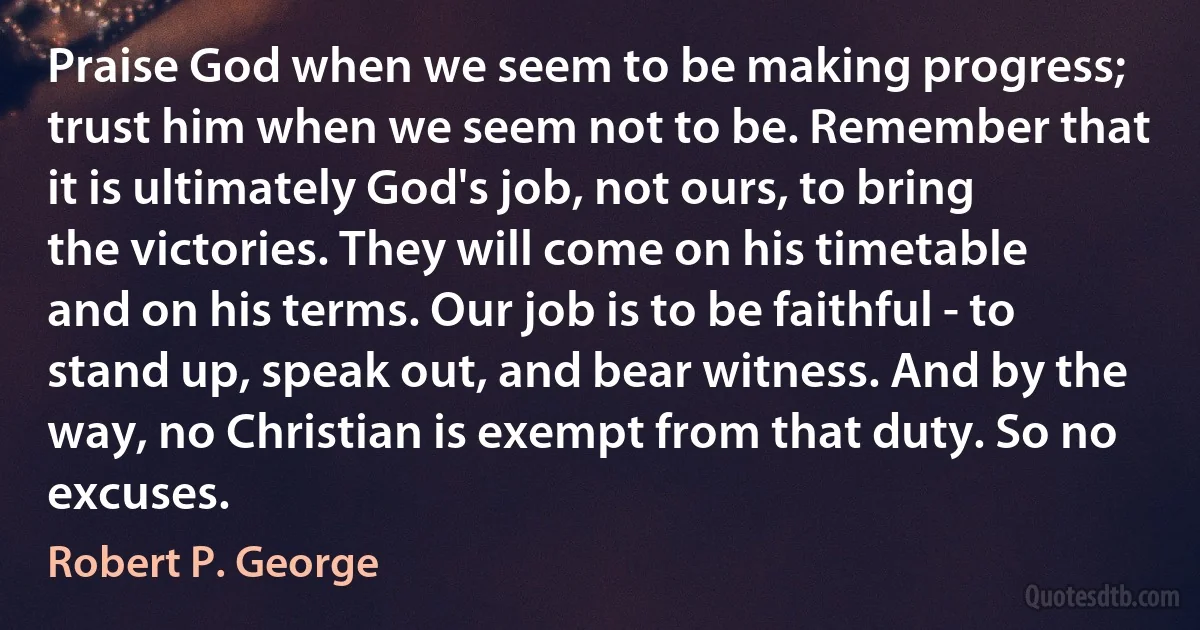 Praise God when we seem to be making progress; trust him when we seem not to be. Remember that it is ultimately God's job, not ours, to bring the victories. They will come on his timetable and on his terms. Our job is to be faithful - to stand up, speak out, and bear witness. And by the way, no Christian is exempt from that duty. So no excuses. (Robert P. George)