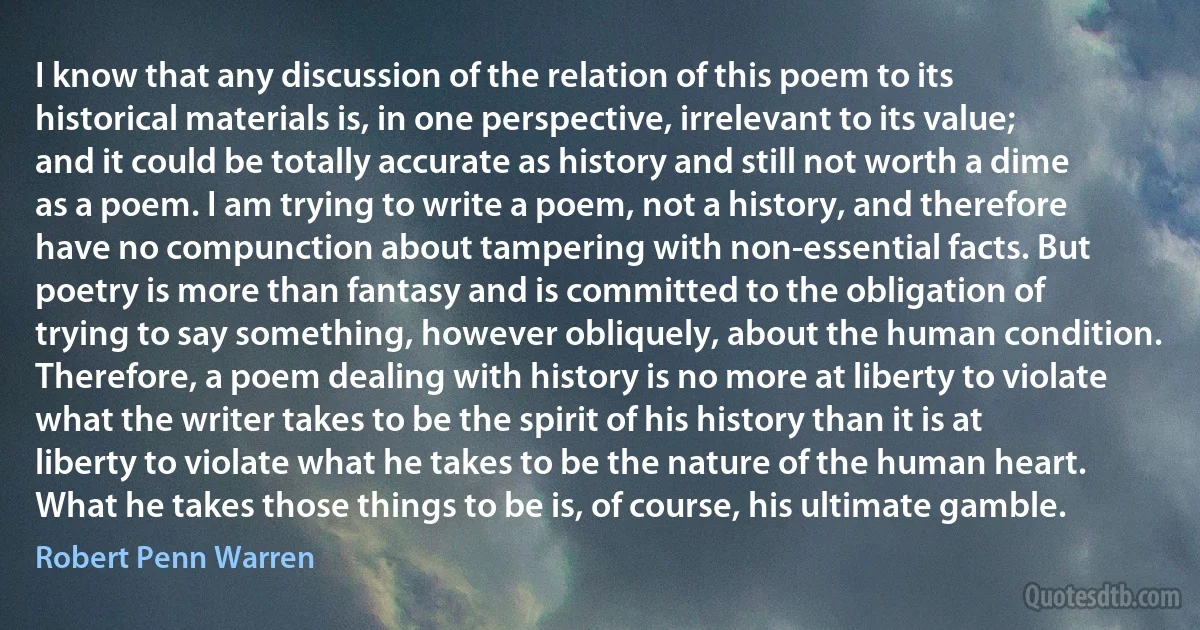 I know that any discussion of the relation of this poem to its historical materials is, in one perspective, irrelevant to its value; and it could be totally accurate as history and still not worth a dime as a poem. I am trying to write a poem, not a history, and therefore have no compunction about tampering with non-essential facts. But poetry is more than fantasy and is committed to the obligation of trying to say something, however obliquely, about the human condition. Therefore, a poem dealing with history is no more at liberty to violate what the writer takes to be the spirit of his history than it is at liberty to violate what he takes to be the nature of the human heart. What he takes those things to be is, of course, his ultimate gamble. (Robert Penn Warren)