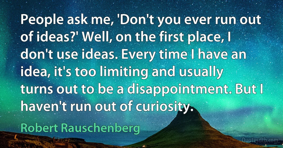 People ask me, 'Don't you ever run out of ideas?' Well, on the first place, I don't use ideas. Every time I have an idea, it's too limiting and usually turns out to be a disappointment. But I haven't run out of curiosity. (Robert Rauschenberg)