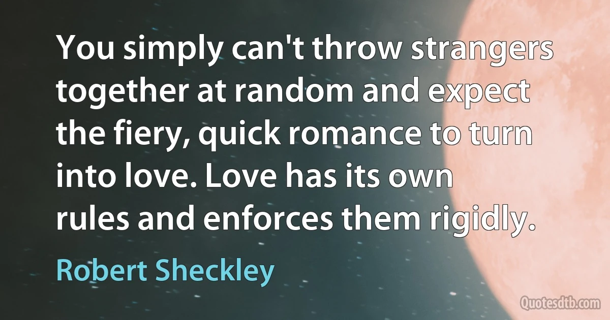 You simply can't throw strangers together at random and expect the fiery, quick romance to turn into love. Love has its own rules and enforces them rigidly. (Robert Sheckley)