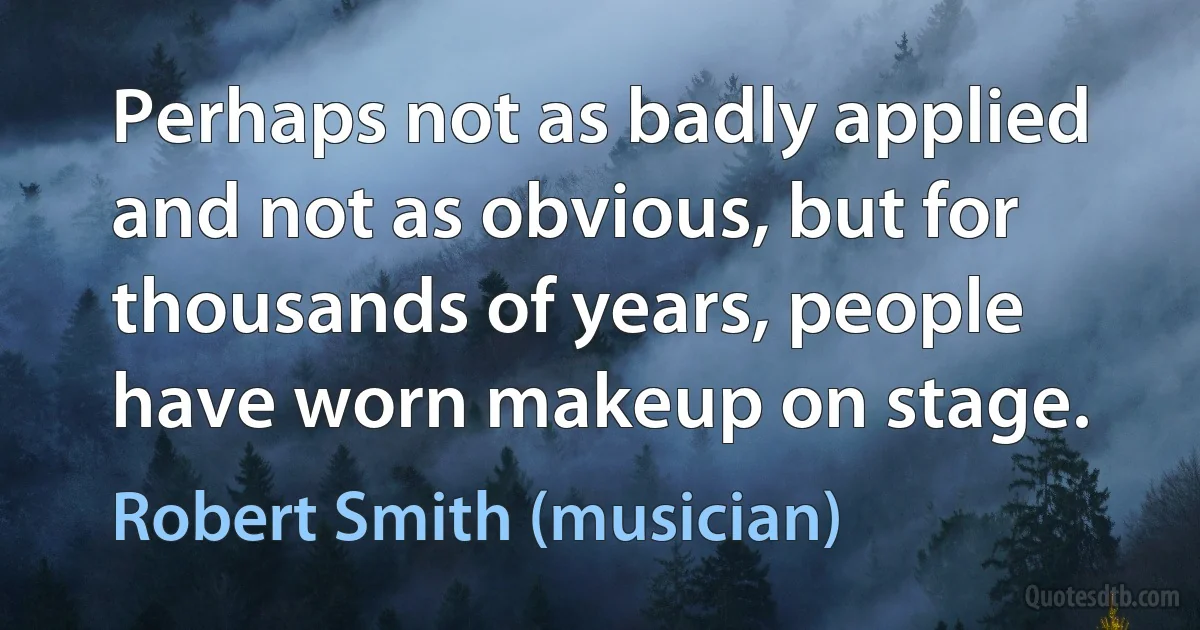 Perhaps not as badly applied and not as obvious, but for thousands of years, people have worn makeup on stage. (Robert Smith (musician))