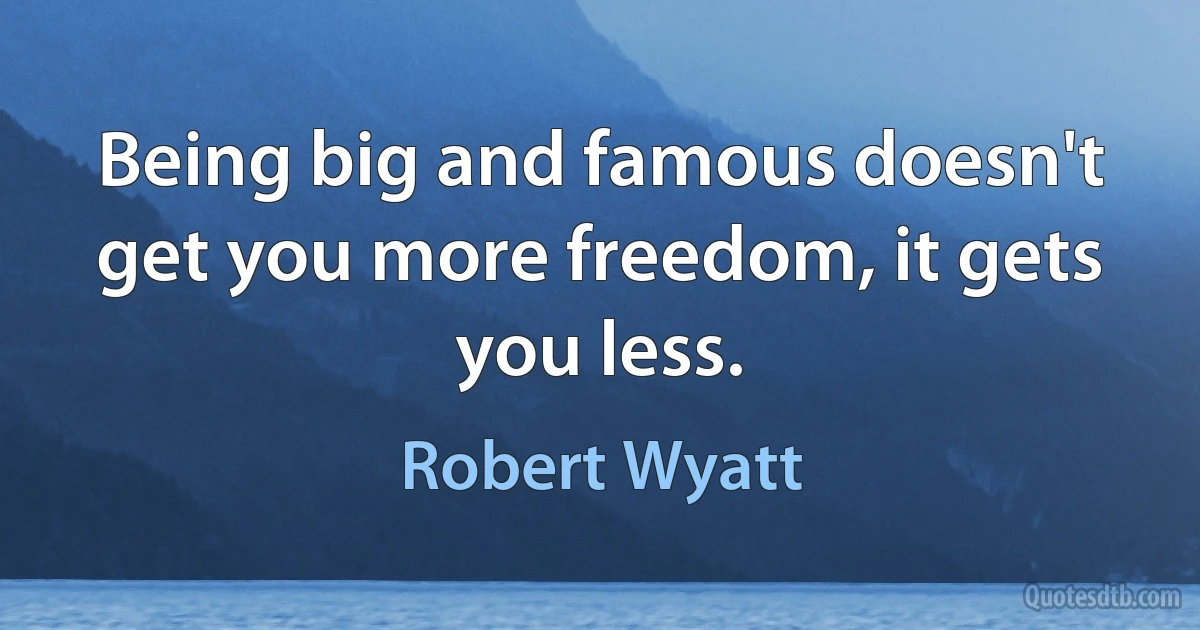 Being big and famous doesn't get you more freedom, it gets you less. (Robert Wyatt)