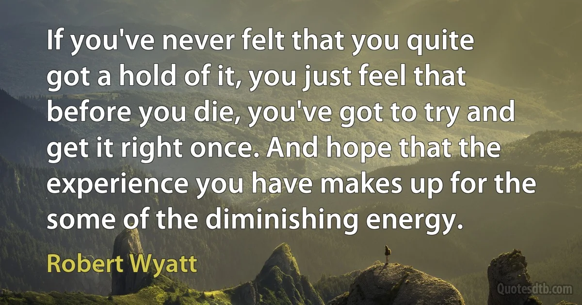 If you've never felt that you quite got a hold of it, you just feel that before you die, you've got to try and get it right once. And hope that the experience you have makes up for the some of the diminishing energy. (Robert Wyatt)