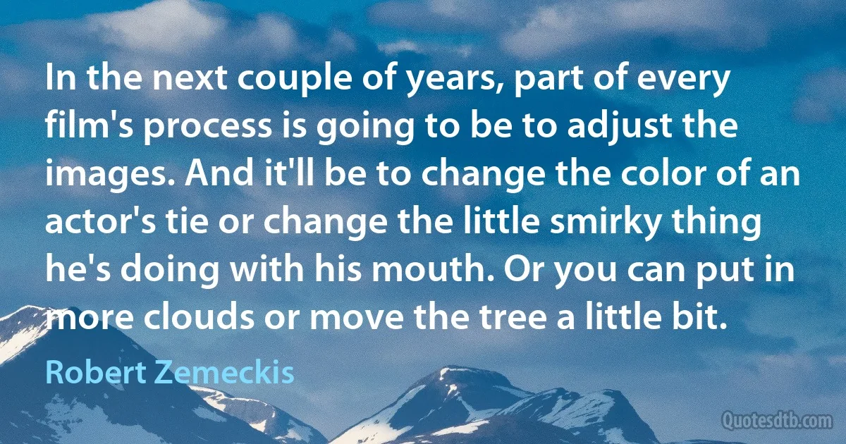 In the next couple of years, part of every film's process is going to be to adjust the images. And it'll be to change the color of an actor's tie or change the little smirky thing he's doing with his mouth. Or you can put in more clouds or move the tree a little bit. (Robert Zemeckis)