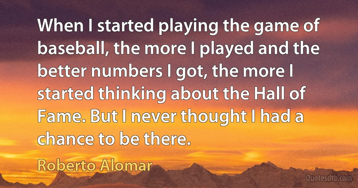 When I started playing the game of baseball, the more I played and the better numbers I got, the more I started thinking about the Hall of Fame. But I never thought I had a chance to be there. (Roberto Alomar)