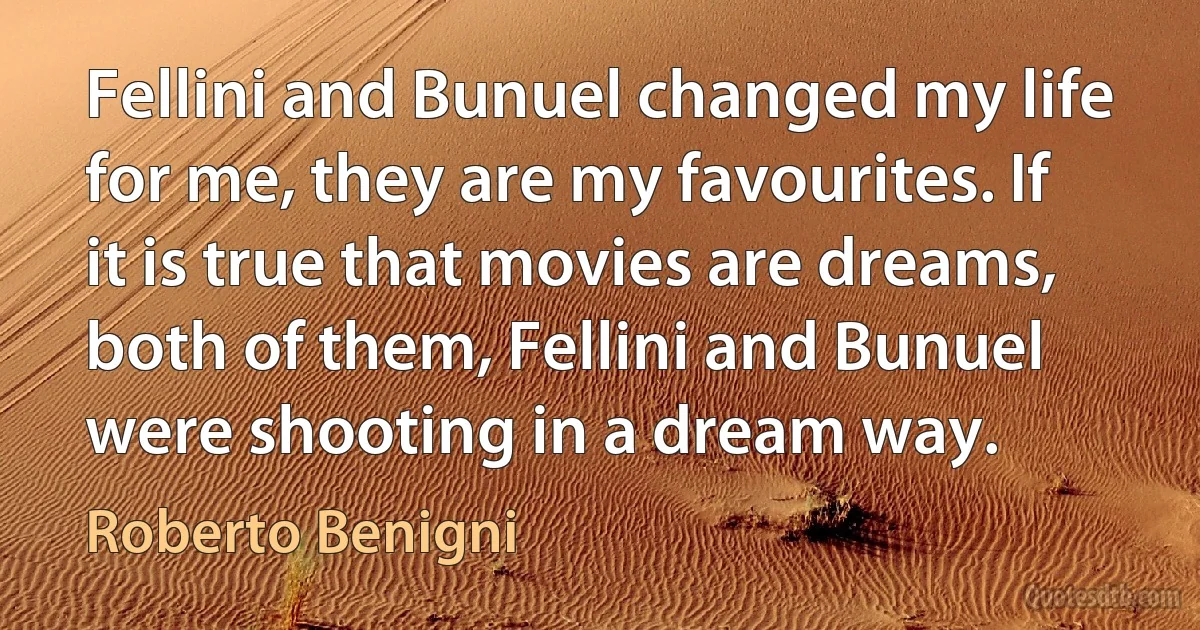 Fellini and Bunuel changed my life for me, they are my favourites. If it is true that movies are dreams, both of them, Fellini and Bunuel were shooting in a dream way. (Roberto Benigni)