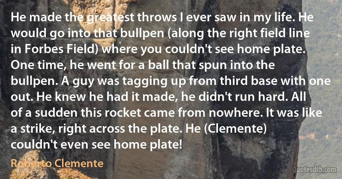 He made the greatest throws I ever saw in my life. He would go into that bullpen (along the right field line in Forbes Field) where you couldn't see home plate. One time, he went for a ball that spun into the bullpen. A guy was tagging up from third base with one out. He knew he had it made, he didn't run hard. All of a sudden this rocket came from nowhere. It was like a strike, right across the plate. He (Clemente) couldn't even see home plate! (Roberto Clemente)