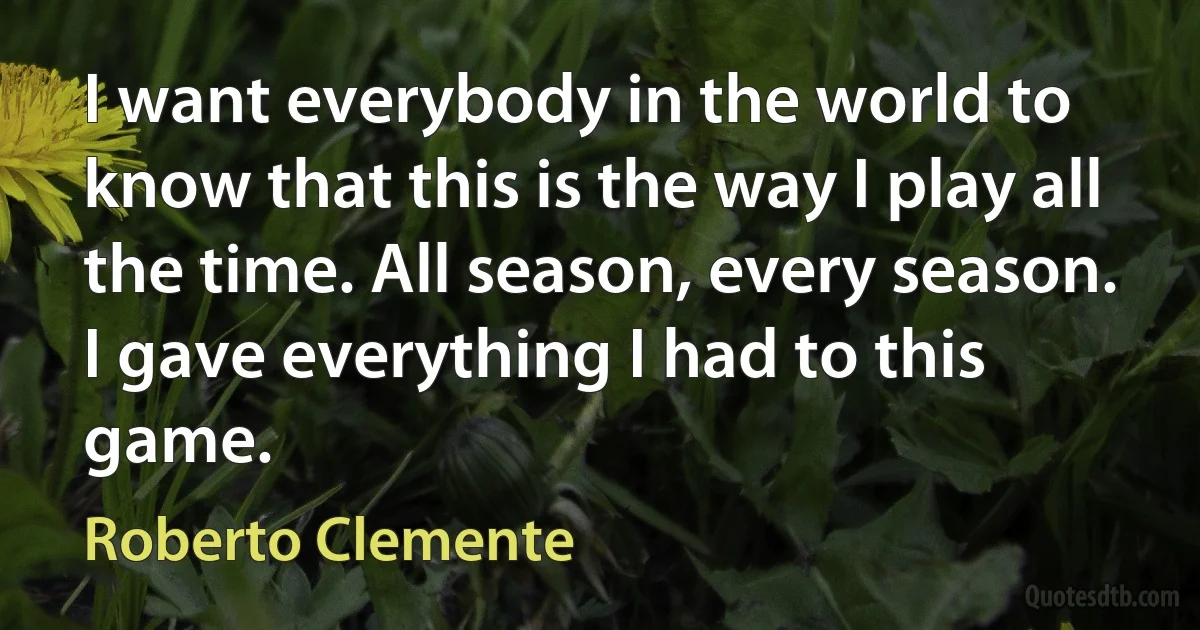 I want everybody in the world to know that this is the way I play all the time. All season, every season. I gave everything I had to this game. (Roberto Clemente)