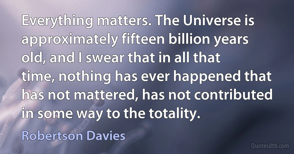 Everything matters. The Universe is approximately fifteen billion years old, and I swear that in all that time, nothing has ever happened that has not mattered, has not contributed in some way to the totality. (Robertson Davies)