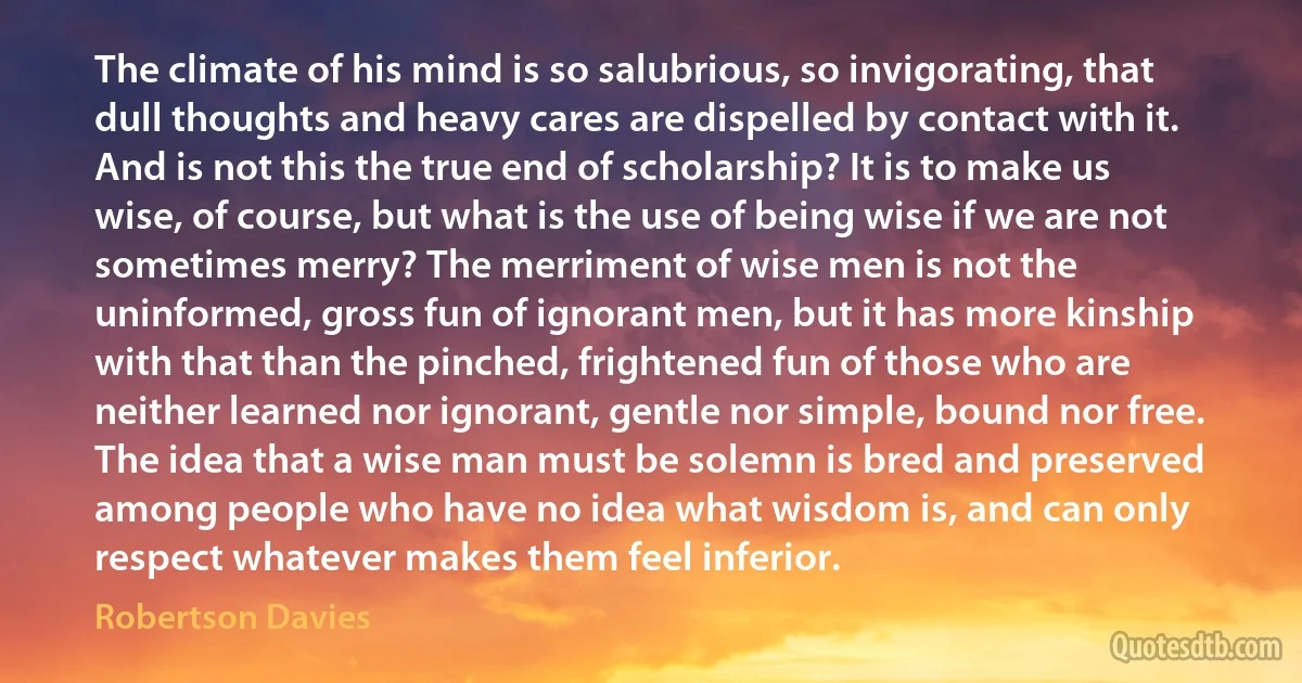 The climate of his mind is so salubrious, so invigorating, that dull thoughts and heavy cares are dispelled by contact with it.
And is not this the true end of scholarship? It is to make us wise, of course, but what is the use of being wise if we are not sometimes merry? The merriment of wise men is not the uninformed, gross fun of ignorant men, but it has more kinship with that than the pinched, frightened fun of those who are neither learned nor ignorant, gentle nor simple, bound nor free. The idea that a wise man must be solemn is bred and preserved among people who have no idea what wisdom is, and can only respect whatever makes them feel inferior. (Robertson Davies)