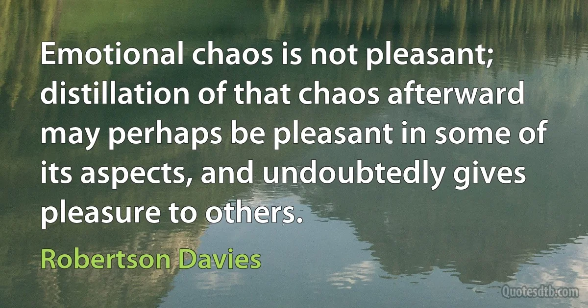 Emotional chaos is not pleasant; distillation of that chaos afterward may perhaps be pleasant in some of its aspects, and undoubtedly gives pleasure to others. (Robertson Davies)