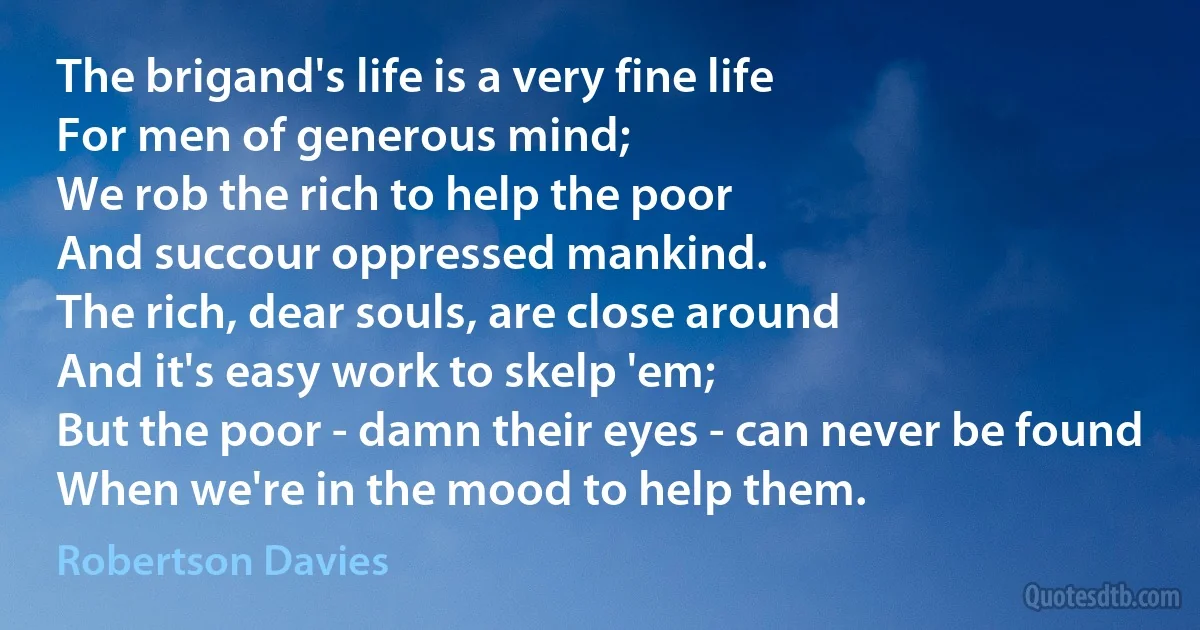 The brigand's life is a very fine life
For men of generous mind;
We rob the rich to help the poor
And succour oppressed mankind.
The rich, dear souls, are close around
And it's easy work to skelp 'em;
But the poor - damn their eyes - can never be found
When we're in the mood to help them. (Robertson Davies)