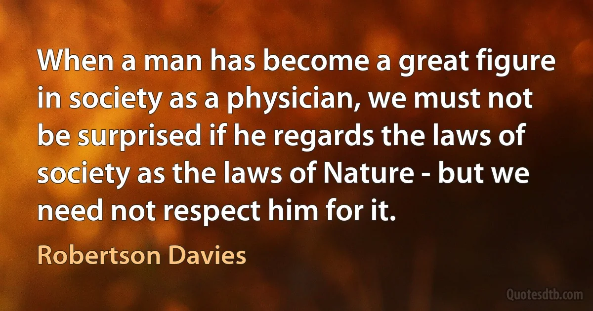 When a man has become a great figure in society as a physician, we must not be surprised if he regards the laws of society as the laws of Nature - but we need not respect him for it. (Robertson Davies)