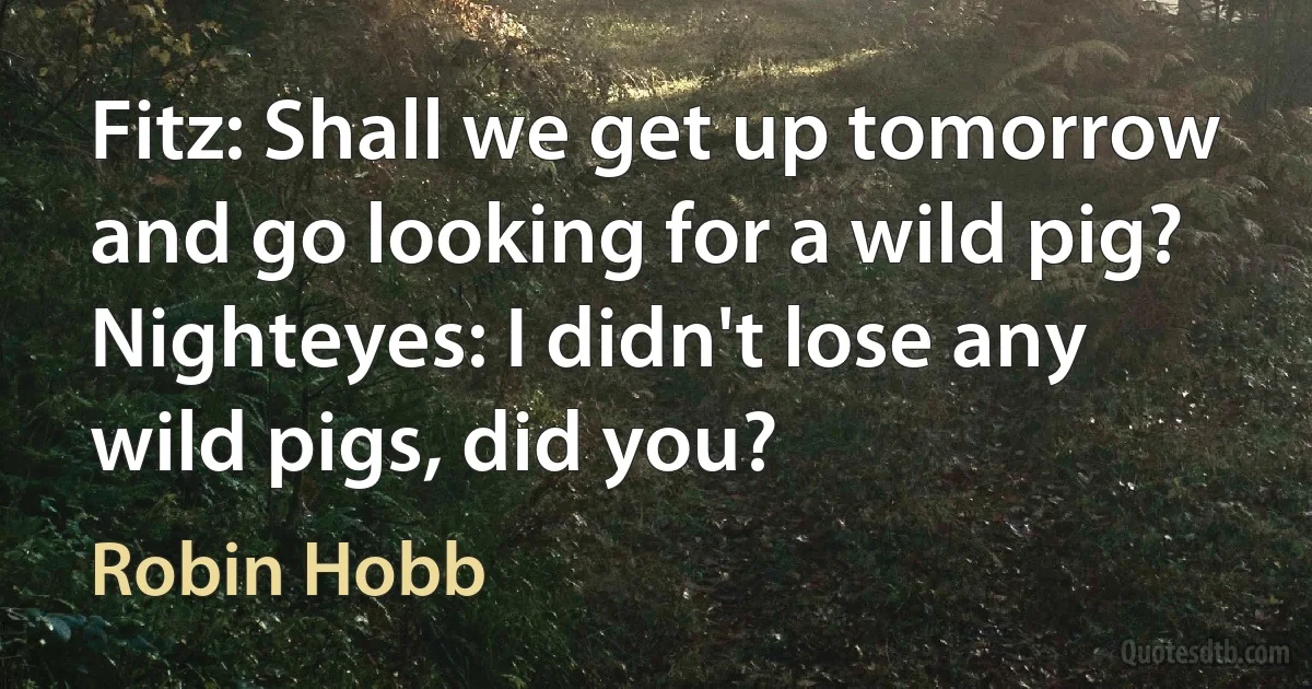 Fitz: Shall we get up tomorrow and go looking for a wild pig?
Nighteyes: I didn't lose any wild pigs, did you? (Robin Hobb)