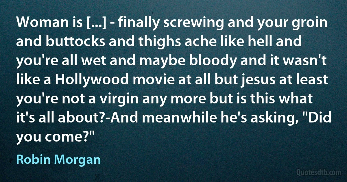 Woman is [...] - finally screwing and your groin and buttocks and thighs ache like hell and you're all wet and maybe bloody and it wasn't like a Hollywood movie at all but jesus at least you're not a virgin any more but is this what it's all about?-And meanwhile he's asking, "Did you come?" (Robin Morgan)