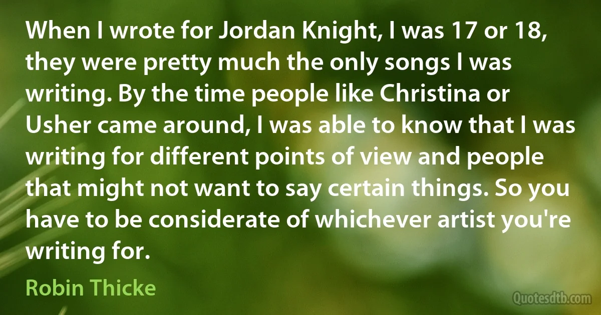 When I wrote for Jordan Knight, I was 17 or 18, they were pretty much the only songs I was writing. By the time people like Christina or Usher came around, I was able to know that I was writing for different points of view and people that might not want to say certain things. So you have to be considerate of whichever artist you're writing for. (Robin Thicke)