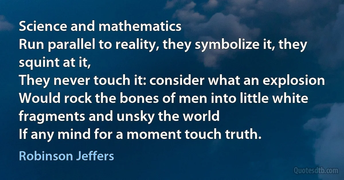 Science and mathematics
Run parallel to reality, they symbolize it, they squint at it,
They never touch it: consider what an explosion
Would rock the bones of men into little white fragments and unsky the world
If any mind for a moment touch truth. (Robinson Jeffers)