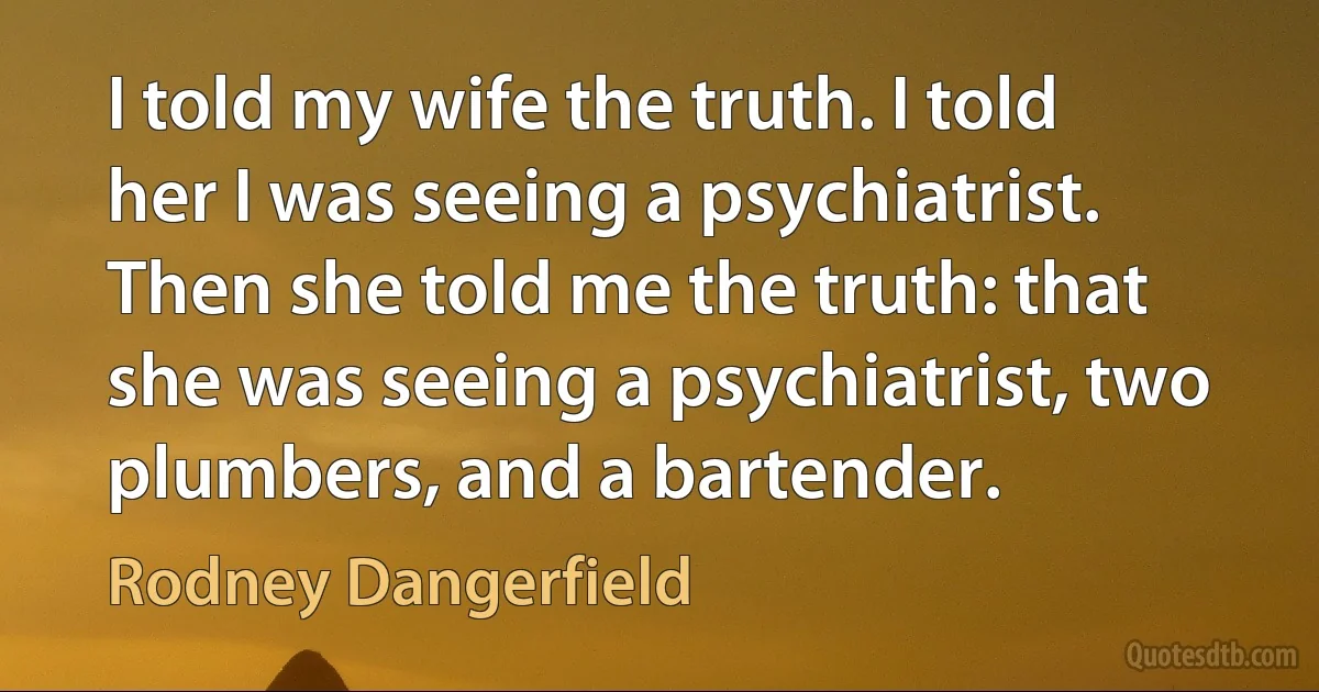 I told my wife the truth. I told her I was seeing a psychiatrist. Then she told me the truth: that she was seeing a psychiatrist, two plumbers, and a bartender. (Rodney Dangerfield)