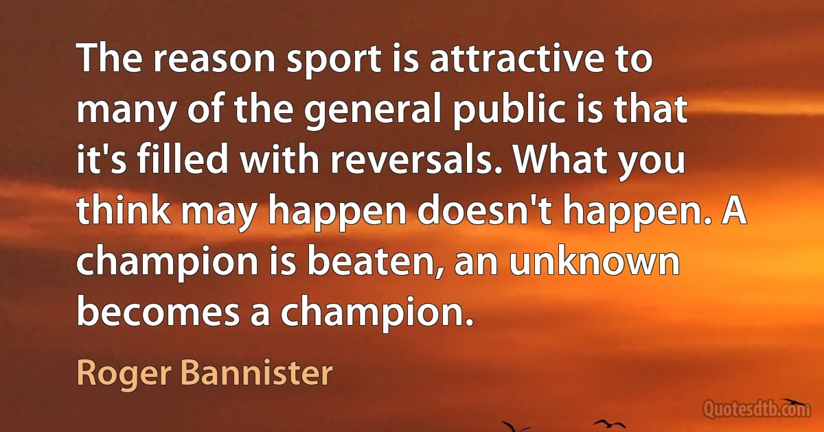 The reason sport is attractive to many of the general public is that it's filled with reversals. What you think may happen doesn't happen. A champion is beaten, an unknown becomes a champion. (Roger Bannister)