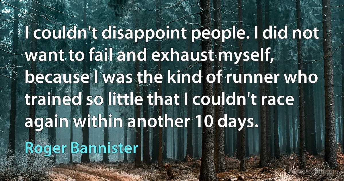 I couldn't disappoint people. I did not want to fail and exhaust myself, because I was the kind of runner who trained so little that I couldn't race again within another 10 days. (Roger Bannister)