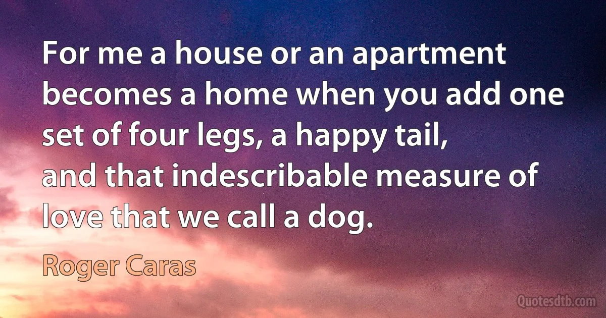 For me a house or an apartment becomes a home when you add one set of four legs, a happy tail, and that indescribable measure of love that we call a dog. (Roger Caras)