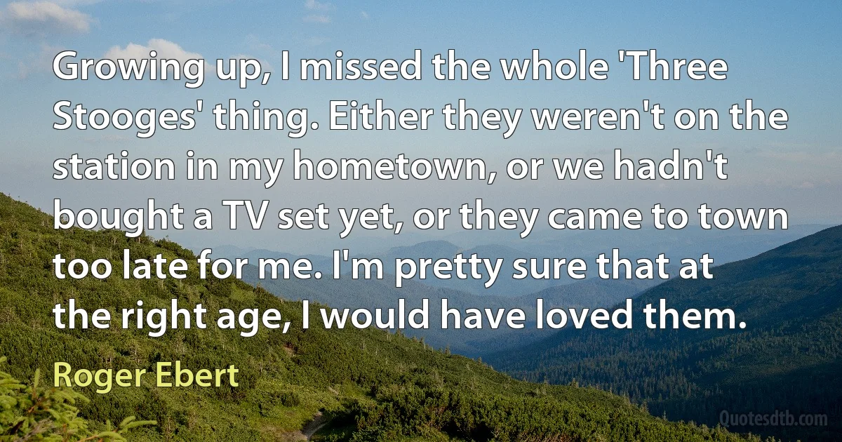 Growing up, I missed the whole 'Three Stooges' thing. Either they weren't on the station in my hometown, or we hadn't bought a TV set yet, or they came to town too late for me. I'm pretty sure that at the right age, I would have loved them. (Roger Ebert)