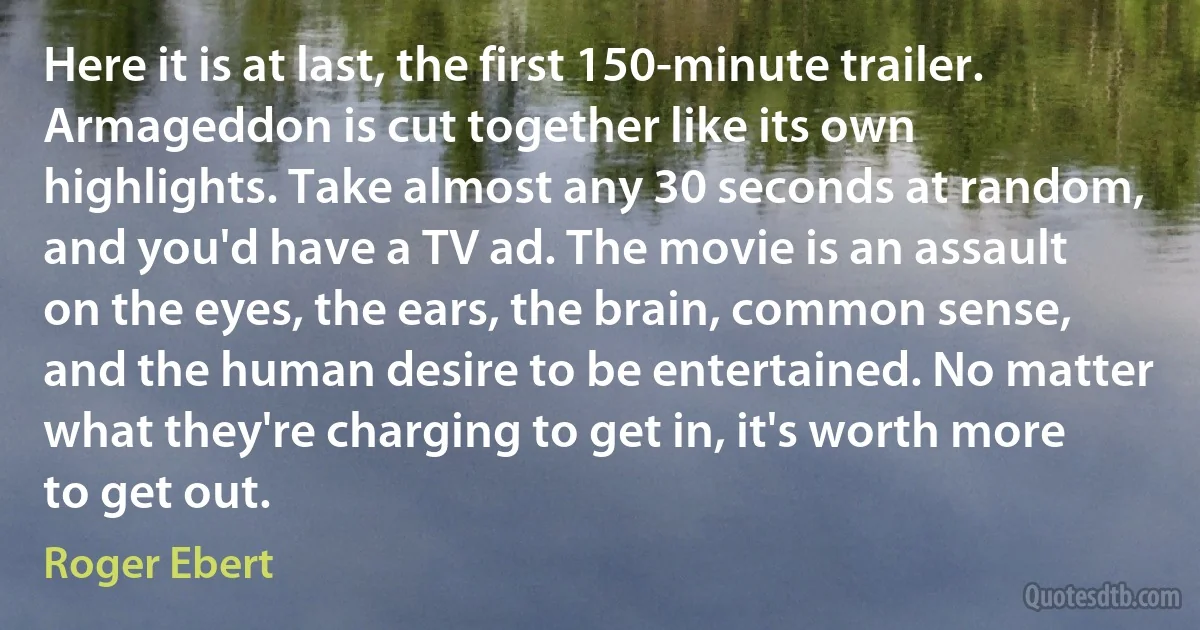 Here it is at last, the first 150-minute trailer. Armageddon is cut together like its own highlights. Take almost any 30 seconds at random, and you'd have a TV ad. The movie is an assault on the eyes, the ears, the brain, common sense, and the human desire to be entertained. No matter what they're charging to get in, it's worth more to get out. (Roger Ebert)