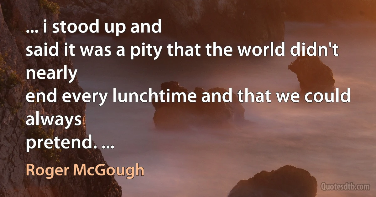 ... i stood up and
said it was a pity that the world didn't nearly
end every lunchtime and that we could always
pretend. ... (Roger McGough)