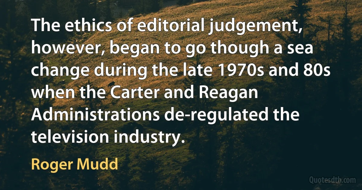 The ethics of editorial judgement, however, began to go though a sea change during the late 1970s and 80s when the Carter and Reagan Administrations de-regulated the television industry. (Roger Mudd)