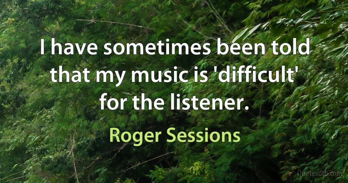 I have sometimes been told that my music is 'difficult' for the listener. (Roger Sessions)