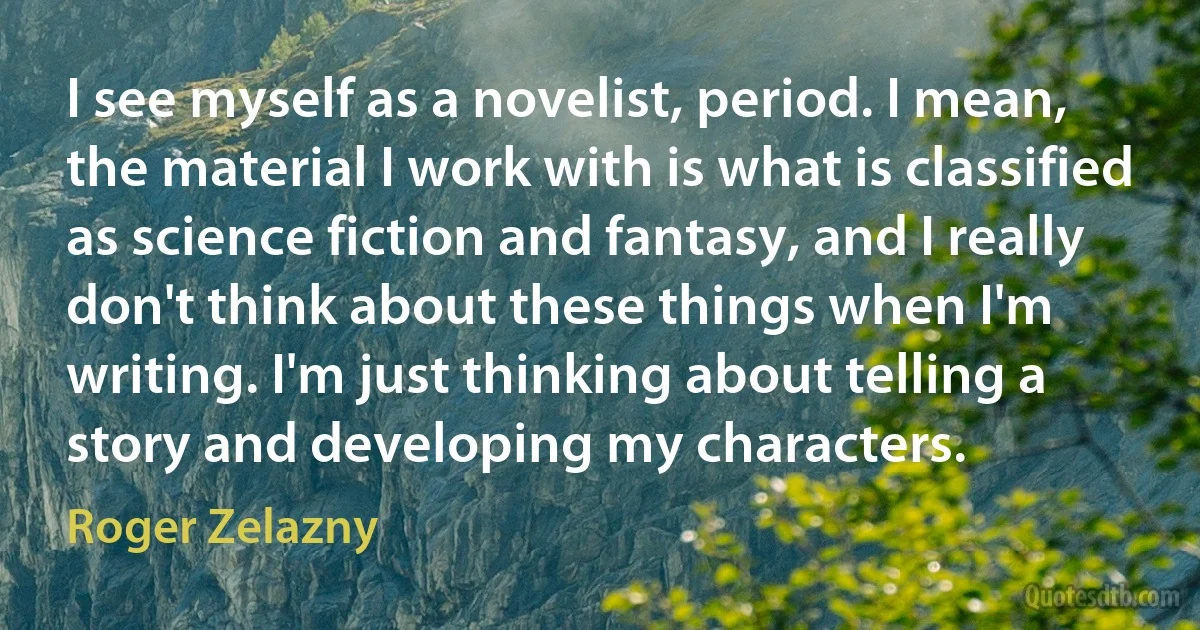 I see myself as a novelist, period. I mean, the material I work with is what is classified as science fiction and fantasy, and I really don't think about these things when I'm writing. I'm just thinking about telling a story and developing my characters. (Roger Zelazny)