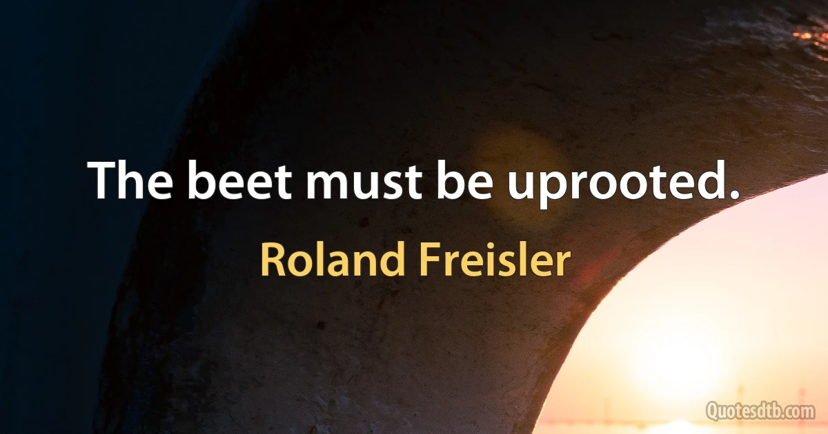 The beet must be uprooted. (Roland Freisler)