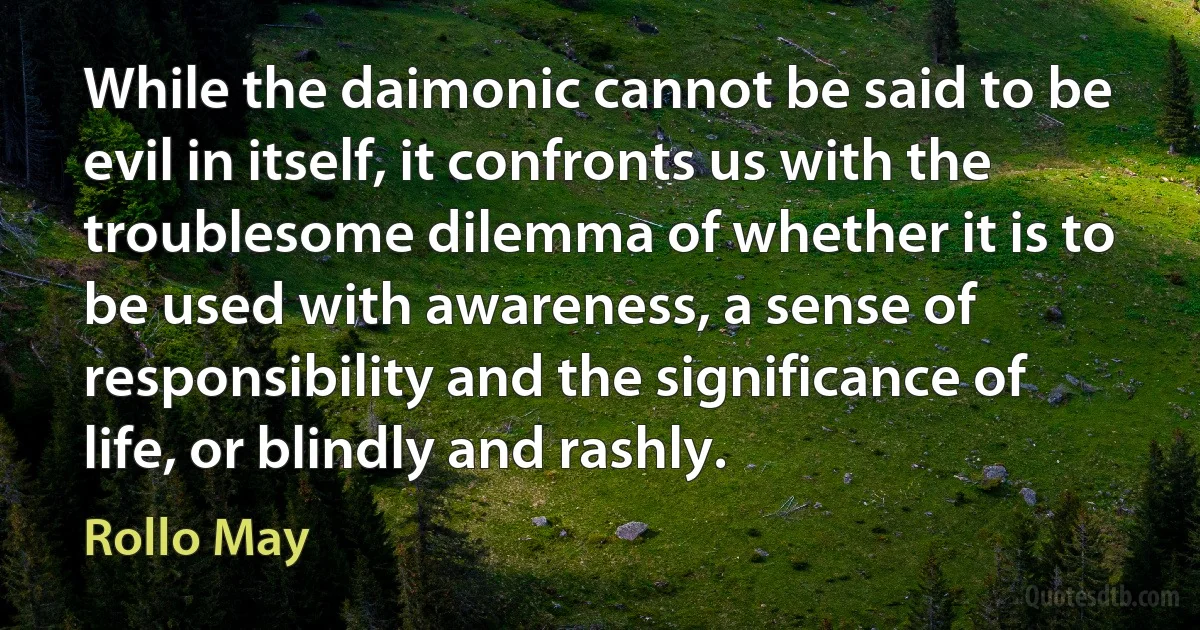 While the daimonic cannot be said to be evil in itself, it confronts us with the troublesome dilemma of whether it is to be used with awareness, a sense of responsibility and the significance of life, or blindly and rashly. (Rollo May)