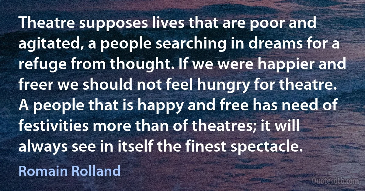 Theatre supposes lives that are poor and agitated, a people searching in dreams for a refuge from thought. If we were happier and freer we should not feel hungry for theatre. A people that is happy and free has need of festivities more than of theatres; it will always see in itself the finest spectacle. (Romain Rolland)