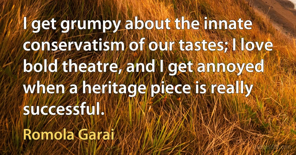 I get grumpy about the innate conservatism of our tastes; I love bold theatre, and I get annoyed when a heritage piece is really successful. (Romola Garai)