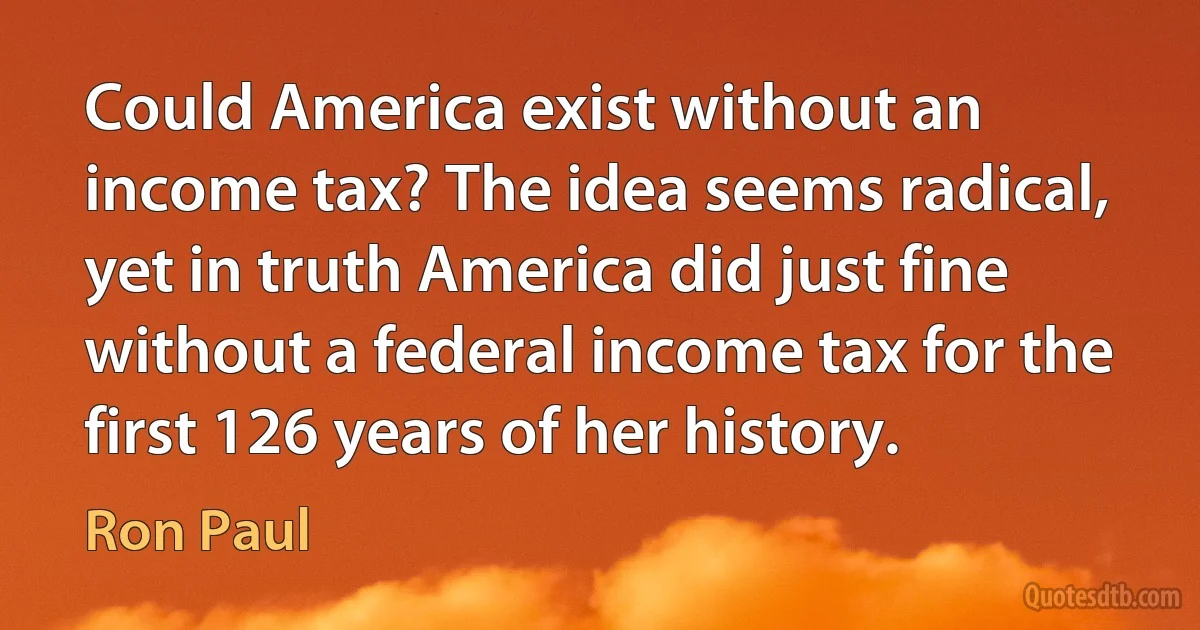 Could America exist without an income tax? The idea seems radical, yet in truth America did just fine without a federal income tax for the first 126 years of her history. (Ron Paul)