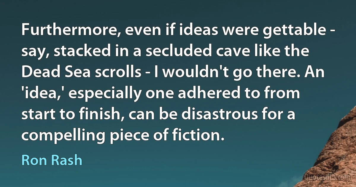 Furthermore, even if ideas were gettable - say, stacked in a secluded cave like the Dead Sea scrolls - I wouldn't go there. An 'idea,' especially one adhered to from start to finish, can be disastrous for a compelling piece of fiction. (Ron Rash)