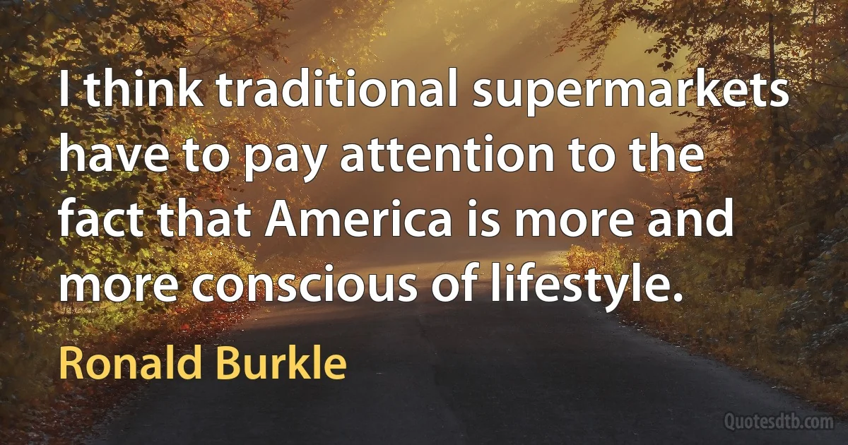 I think traditional supermarkets have to pay attention to the fact that America is more and more conscious of lifestyle. (Ronald Burkle)