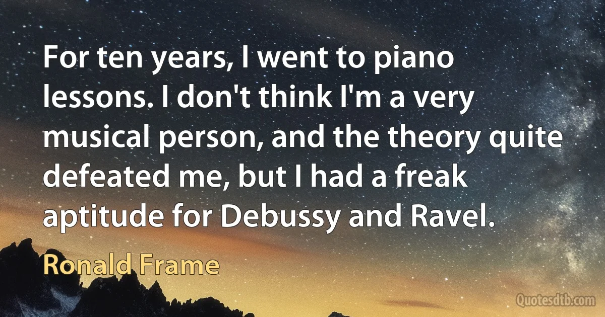 For ten years, I went to piano lessons. I don't think I'm a very musical person, and the theory quite defeated me, but I had a freak aptitude for Debussy and Ravel. (Ronald Frame)