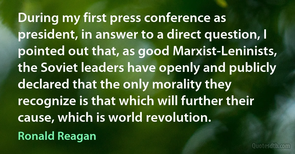 During my first press conference as president, in answer to a direct question, I pointed out that, as good Marxist-Leninists, the Soviet leaders have openly and publicly declared that the only morality they recognize is that which will further their cause, which is world revolution. (Ronald Reagan)