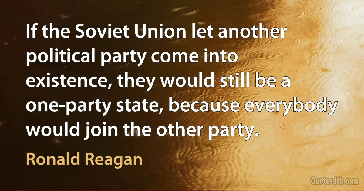 If the Soviet Union let another political party come into existence, they would still be a one-party state, because everybody would join the other party. (Ronald Reagan)