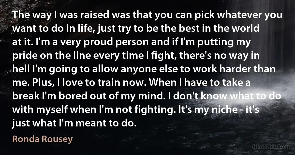 The way I was raised was that you can pick whatever you want to do in life, just try to be the best in the world at it. I'm a very proud person and if I'm putting my pride on the line every time I fight, there's no way in hell I'm going to allow anyone else to work harder than me. Plus, I love to train now. When I have to take a break I'm bored out of my mind. I don't know what to do with myself when I'm not fighting. It's my niche - it's just what I'm meant to do. (Ronda Rousey)