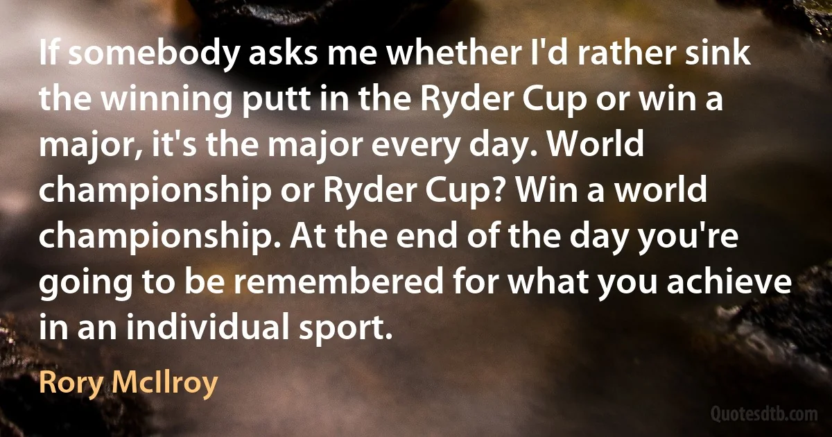 If somebody asks me whether I'd rather sink the winning putt in the Ryder Cup or win a major, it's the major every day. World championship or Ryder Cup? Win a world championship. At the end of the day you're going to be remembered for what you achieve in an individual sport. (Rory McIlroy)