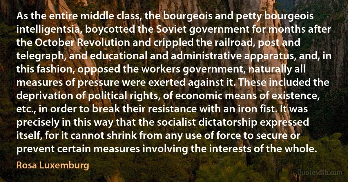 As the entire middle class, the bourgeois and petty bourgeois intelligentsia, boycotted the Soviet government for months after the October Revolution and crippled the railroad, post and telegraph, and educational and administrative apparatus, and, in this fashion, opposed the workers government, naturally all measures of pressure were exerted against it. These included the deprivation of political rights, of economic means of existence, etc., in order to break their resistance with an iron fist. It was precisely in this way that the socialist dictatorship expressed itself, for it cannot shrink from any use of force to secure or prevent certain measures involving the interests of the whole. (Rosa Luxemburg)