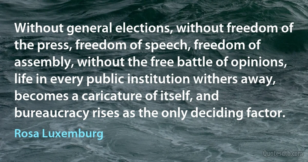 Without general elections, without freedom of the press, freedom of speech, freedom of assembly, without the free battle of opinions, life in every public institution withers away, becomes a caricature of itself, and bureaucracy rises as the only deciding factor. (Rosa Luxemburg)