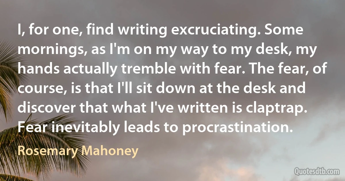 I, for one, find writing excruciating. Some mornings, as I'm on my way to my desk, my hands actually tremble with fear. The fear, of course, is that I'll sit down at the desk and discover that what I've written is claptrap. Fear inevitably leads to procrastination. (Rosemary Mahoney)