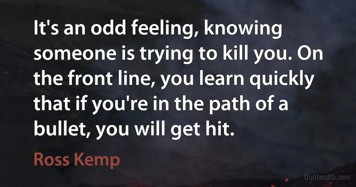 It's an odd feeling, knowing someone is trying to kill you. On the front line, you learn quickly that if you're in the path of a bullet, you will get hit. (Ross Kemp)