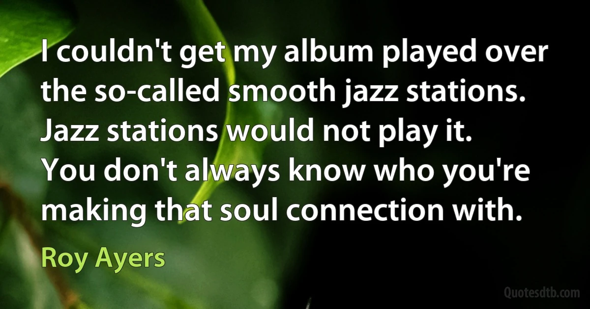 I couldn't get my album played over the so-called smooth jazz stations. Jazz stations would not play it. You don't always know who you're making that soul connection with. (Roy Ayers)