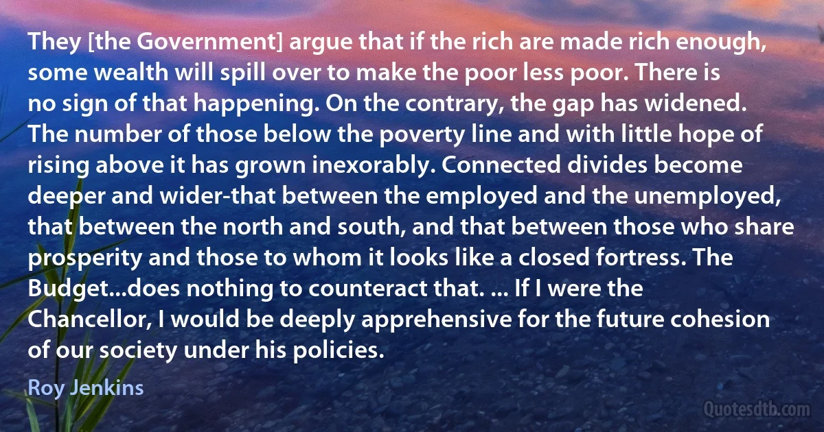 They [the Government] argue that if the rich are made rich enough, some wealth will spill over to make the poor less poor. There is no sign of that happening. On the contrary, the gap has widened. The number of those below the poverty line and with little hope of rising above it has grown inexorably. Connected divides become deeper and wider-that between the employed and the unemployed, that between the north and south, and that between those who share prosperity and those to whom it looks like a closed fortress. The Budget...does nothing to counteract that. ... If I were the Chancellor, I would be deeply apprehensive for the future cohesion of our society under his policies. (Roy Jenkins)