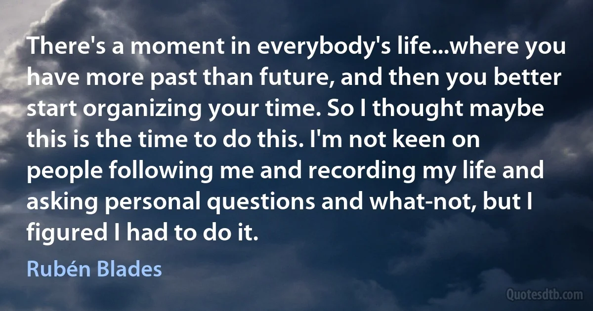 There's a moment in everybody's life...where you have more past than future, and then you better start organizing your time. So I thought maybe this is the time to do this. I'm not keen on people following me and recording my life and asking personal questions and what-not, but I figured I had to do it. (Rubén Blades)